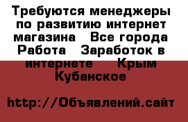 Требуются менеджеры по развитию интернет-магазина - Все города Работа » Заработок в интернете   . Крым,Кубанское